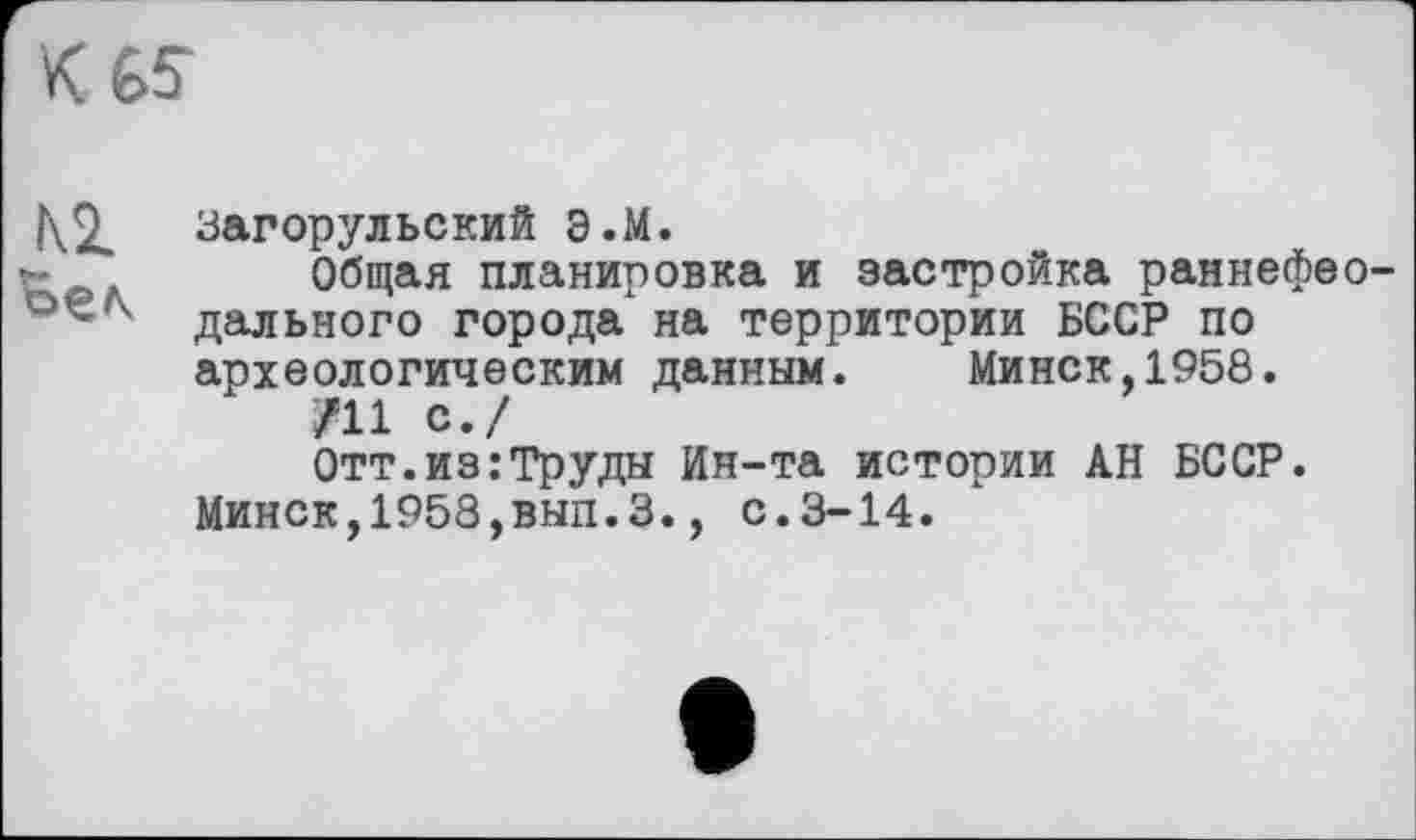 ﻿К 65-
|\2. загорульский э.М.
г-	Общая планировка и застройка раннефео-
дальнего города" на территории БССР по археологическим данным. Минск,1958.
/11 с./
Отт.из:Труды Ин-та истории АН БССР.
Минск,1958,вып.3., с.3-14.